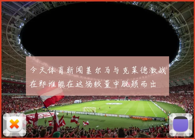 今天体育新闻基尔马与克莱德激战在即谁能在这场较量中脱颖而出