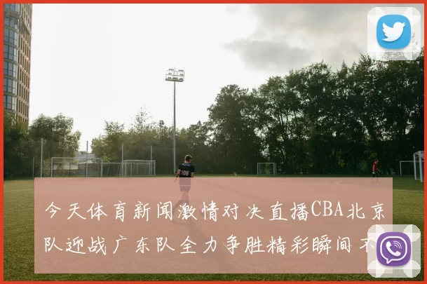今天体育新闻激情对决直播CBA北京队迎战广东队全力争胜精彩瞬间不容错过