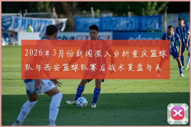 2026年3月份新闻深入分析重庆篮球队与西安篮球队赛后战术复盘与关键决策探讨