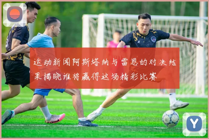 运动新闻阿斯塔纳与雷恩的对决结果揭晓谁将赢得这场精彩比赛
