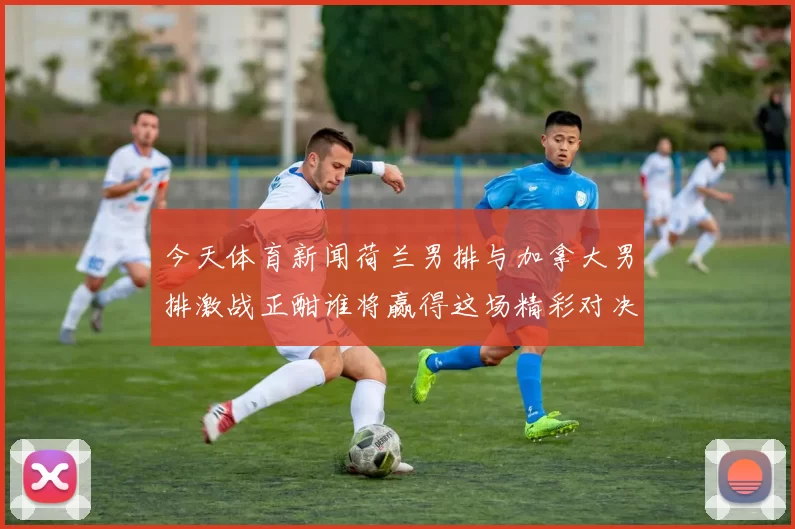 今天体育新闻荷兰男排与加拿大男排激战正酣谁将赢得这场精彩对决