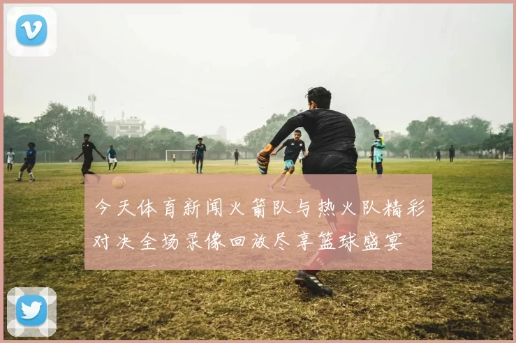 今天体育新闻火箭队与热火队精彩对决全场录像回放尽享篮球盛宴